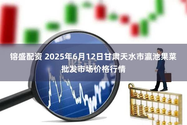 镕盛配资 2025年6月12日甘肃天水市瀛池果菜批发市场价格行情