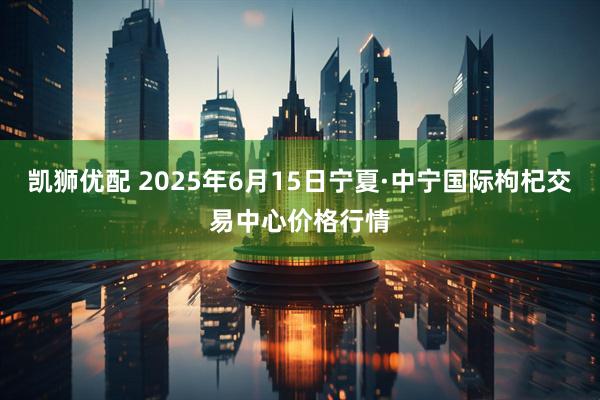凯狮优配 2025年6月15日宁夏·中宁国际枸杞交易中心价格行情