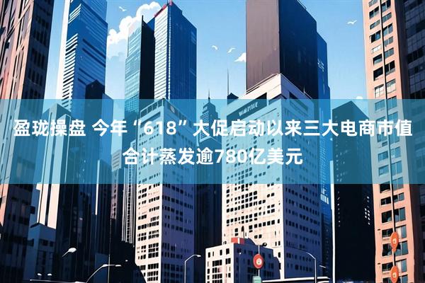 盈珑操盘 今年“618”大促启动以来三大电商市值合计蒸发逾780亿美元