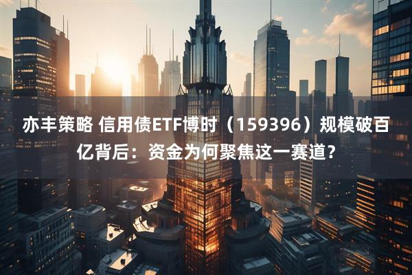亦丰策略 信用债ETF博时（159396）规模破百亿背后：资金为何聚焦这一赛道？