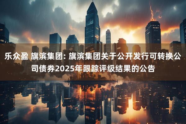 乐众盈 旗滨集团: 旗滨集团关于公开发行可转换公司债券2025年跟踪评级结果的公告