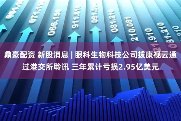 鼎豪配资 新股消息 | 眼科生物科技公司拨康视云通过港交所聆讯 三年累计亏损2.95亿美元