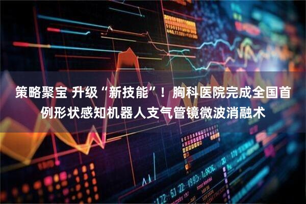 策略聚宝 升级“新技能”！胸科医院完成全国首例形状感知机器人支气管镜微波消融术