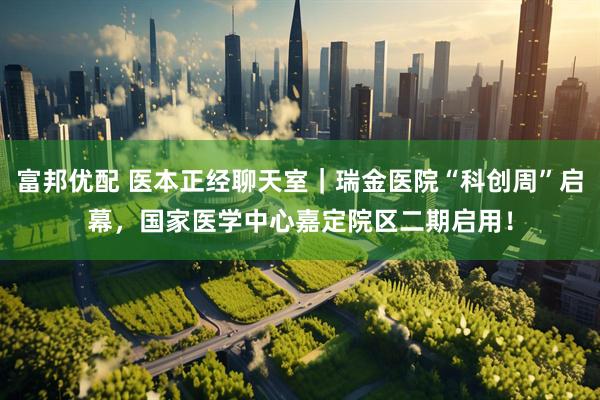 富邦优配 医本正经聊天室｜瑞金医院“科创周”启幕，国家医学中心嘉定院区二期启用！