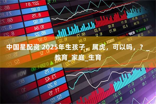中国星配资 2025年生孩子，属虎，可以吗，？_教育_家庭_生育