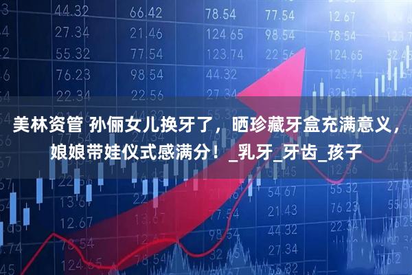 美林资管 孙俪女儿换牙了，晒珍藏牙盒充满意义，娘娘带娃仪式感满分！_乳牙_牙齿_孩子
