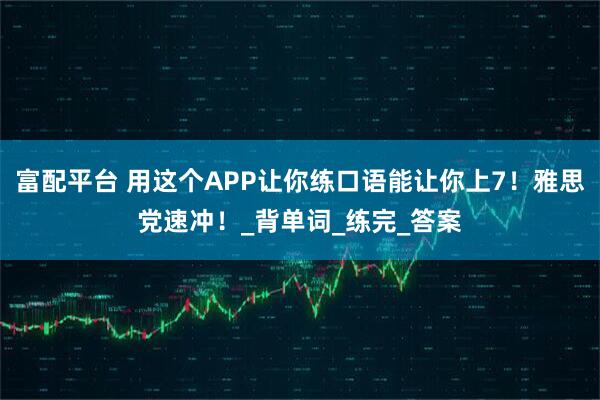 富配平台 用这个APP让你练口语能让你上7！雅思党速冲！_背单词_练完_答案
