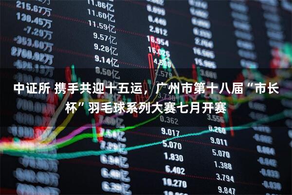 中证所 携手共迎十五运，广州市第十八届“市长杯”羽毛球系列大赛七月开赛