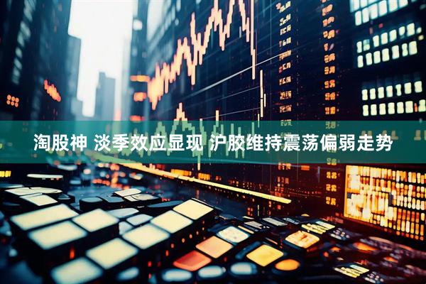淘股神 淡季效应显现 沪胶维持震荡偏弱走势