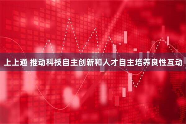 上上通 推动科技自主创新和人才自主培养良性互动