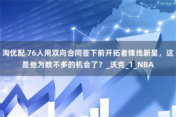 淘优配 76人用双向合同签下前开拓者锋线新星，这是他为数不多的机会了？_沃克_1_NBA