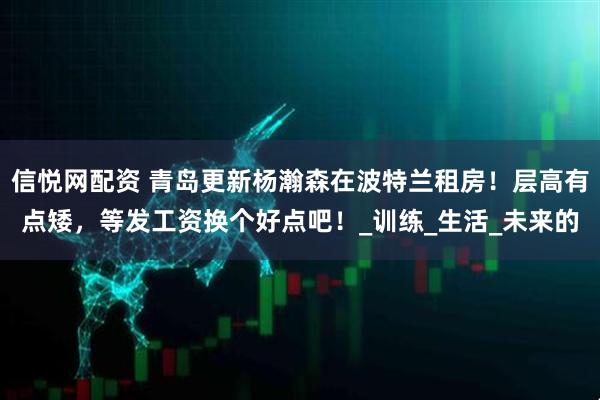 信悦网配资 青岛更新杨瀚森在波特兰租房！层高有点矮，等发工资换个好点吧！_训练_生活_未来的