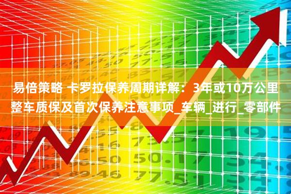 易倍策略 卡罗拉保养周期详解：3年或10万公里整车质保及首次保养注意事项_车辆_进行_零部件