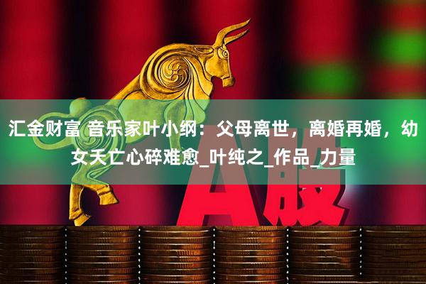 汇金财富 音乐家叶小纲：父母离世，离婚再婚，幼女夭亡心碎难愈_叶纯之_作品_力量