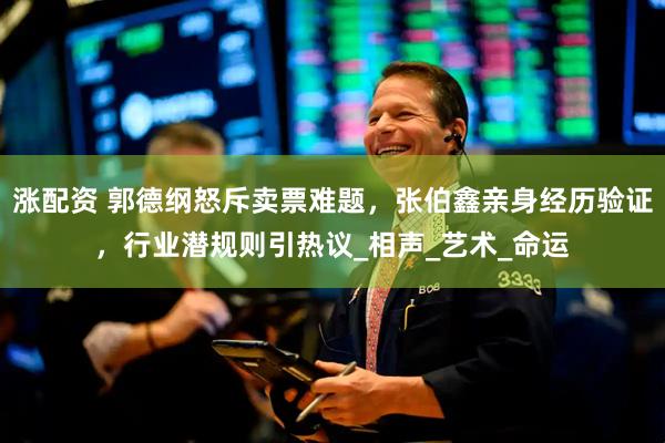 涨配资 郭德纲怒斥卖票难题，张伯鑫亲身经历验证，行业潜规则引热议_相声_艺术_命运