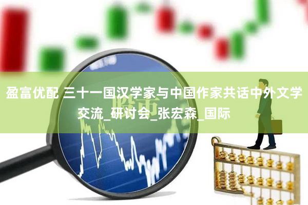盈富优配 三十一国汉学家与中国作家共话中外文学交流_研讨会_张宏森_国际