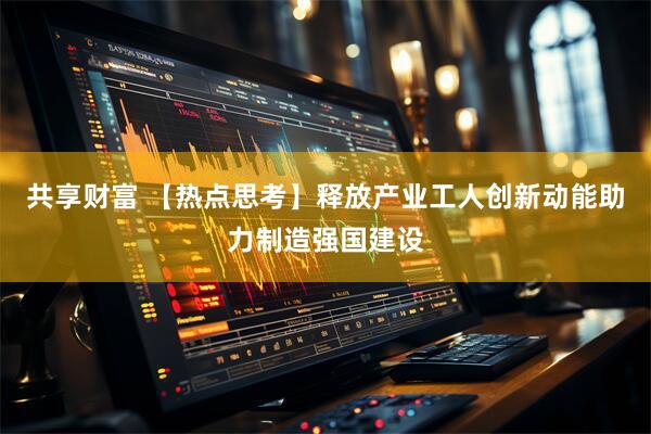 共享财富 【热点思考】释放产业工人创新动能助力制造强国建设