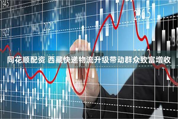 同花顺配资 西藏快递物流升级带动群众致富增收