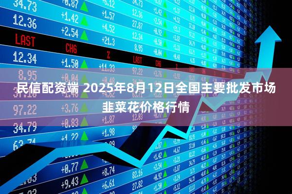 民信配资端 2025年8月12日全国主要批发市场韭菜花价格行情