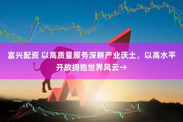 富兴配资 以高质量服务深耕产业沃土，以高水平开放拥抱世界风云→