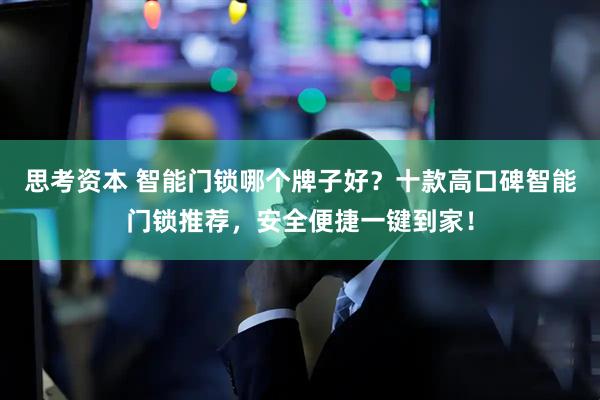 思考资本 智能门锁哪个牌子好？十款高口碑智能门锁推荐，安全便捷一键到家！