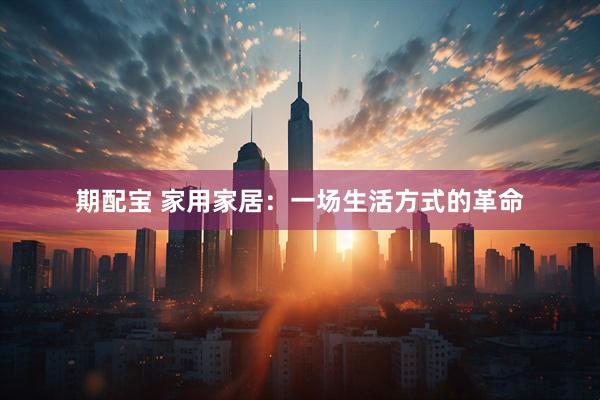期配宝 家用家居：一场生活方式的革命