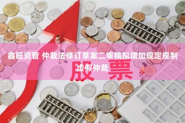 鑫旺资管 仲裁法修订草案二审稿拟增加规定规制虚假仲裁