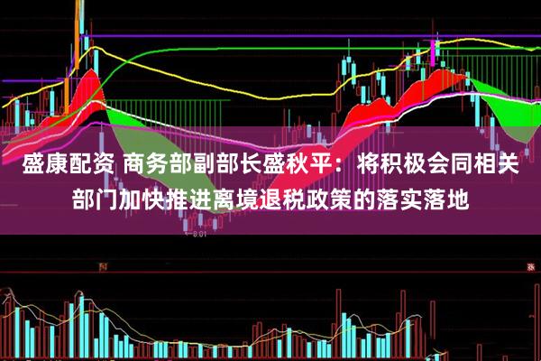 盛康配资 商务部副部长盛秋平：将积极会同相关部门加快推进离境退税政策的落实落地
