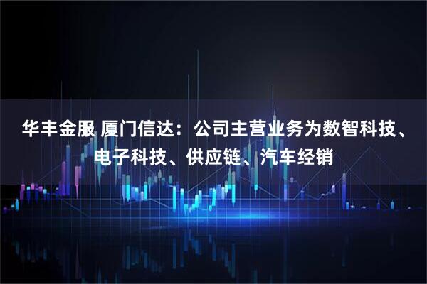 华丰金服 厦门信达：公司主营业务为数智科技、电子科技、供应链、汽车经销