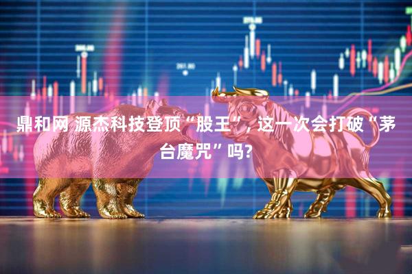鼎和网 源杰科技登顶“股王”, 这一次会打破“茅台魔咒”吗?