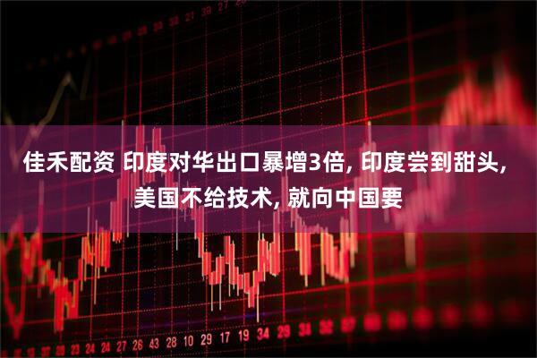 佳禾配资 印度对华出口暴增3倍, 印度尝到甜头, 美国不给技术, 就向中国要
