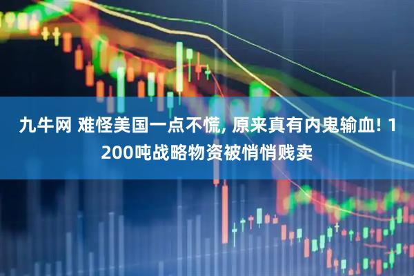 九牛网 难怪美国一点不慌, 原来真有内鬼输血! 1200吨战略物资被悄悄贱卖