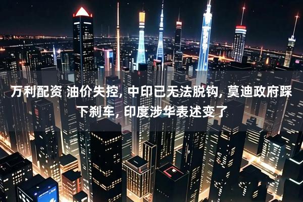 万利配资 油价失控, 中印已无法脱钩, 莫迪政府踩下刹车, 印度涉华表述变了